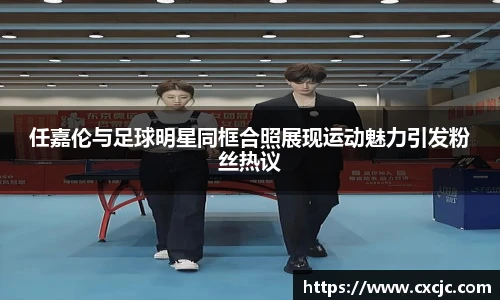 任嘉伦与足球明星同框合照展现运动魅力引发粉丝热议